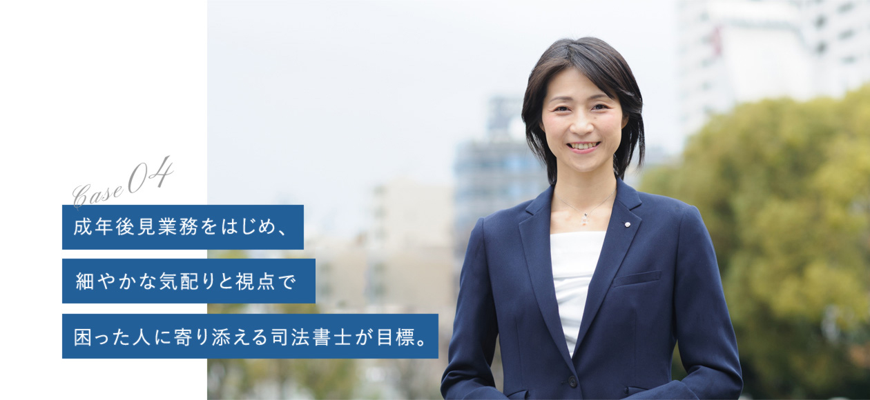 成年後見業務をはじめ、女性ならではの細やかな気配りと視点で困った人に寄り添える司法書士が目標。